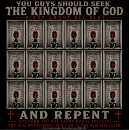 You guys should seek the Kingdom of God first above all else and Repent anything you put above God is Idolatry and Idol Worshippers Don't go to the New Jerusalem for example Revelation 22:15 T-Shirt